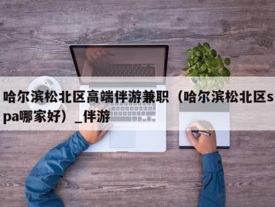 哈尔滨松北区高端伴游兼职（哈尔滨松北区spa哪家好）_伴游