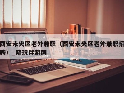 西安未央区老外兼职（西安未央区老外兼职招聘）_陪玩伴游网