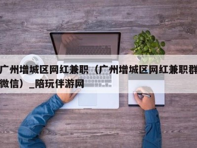 广州增城区网红兼职（广州增城区网红兼职群微信）_陪玩伴游网