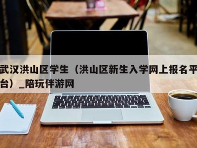 深圳武汉洪山区学生（洪山区新生入学网上报名平台）_陪玩伴游网