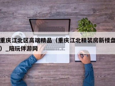 重庆江北区高端精品（重庆江北精装房新楼盘）_陪玩伴游网