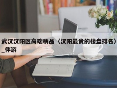 武汉汉阳区高端精品（汉阳最贵的楼盘排名）_伴游