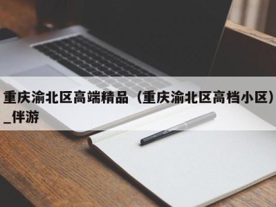 重庆渝北区高端精品（重庆渝北区高档小区）_伴游