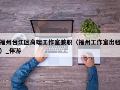 福州台江区高端工作室兼职（福州工作室出租）_伴游