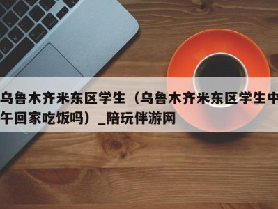 乌鲁木齐米东区学生（乌鲁木齐米东区学生中午回家吃饭吗）_陪玩伴游网