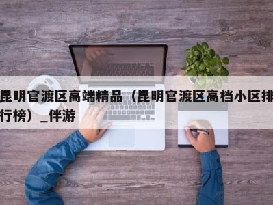 昆明官渡区高端精品（昆明官渡区高档小区排行榜）_伴游