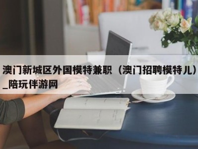 澳门新城区外国模特兼职（澳门招聘模特儿）_陪玩伴游网