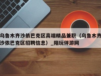 乌鲁木齐沙依巴克区高端精品兼职（乌鲁木齐沙依巴克区招聘信息）_陪玩伴游网