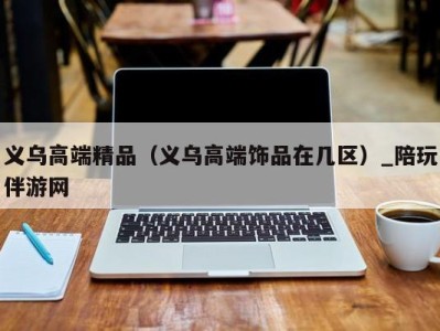 义乌高端精品（义乌高端饰品在几区）_陪玩伴游网