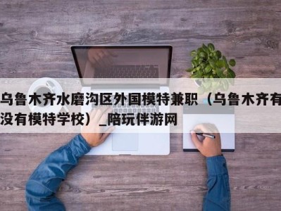 乌鲁木齐水磨沟区外国模特兼职（乌鲁木齐有没有模特学校）_陪玩伴游网