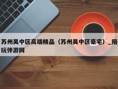 苏州吴中区高端精品（苏州吴中区豪宅）_陪玩伴游网